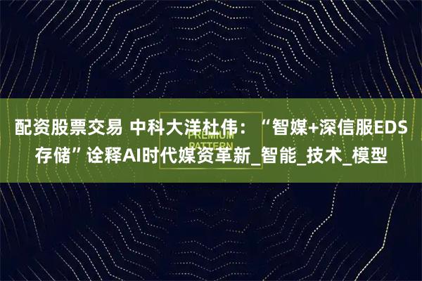 配资股票交易 中科大洋杜伟：“智媒+深信服EDS存储”诠释AI时代媒资革新_智能_技术_模型