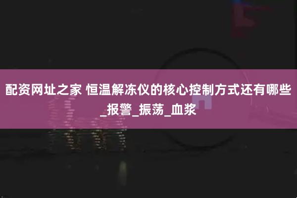 配资网址之家 恒温解冻仪的核心控制方式还有哪些_报警_振荡_血浆
