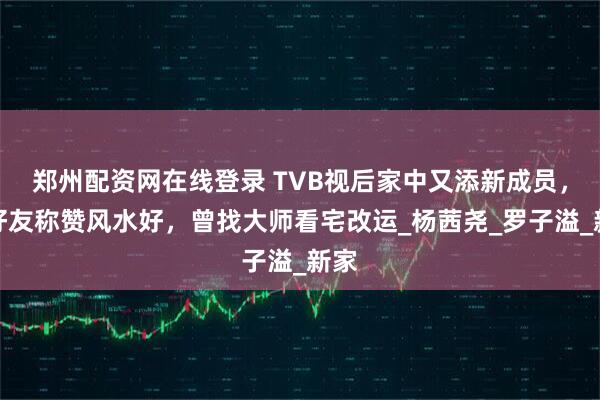 郑州配资网在线登录 TVB视后家中又添新成员，获好友称赞风水好，曾找大师看宅改运_杨茜尧_罗子溢_新家