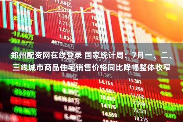 郑州配资网在线登录 国家统计局：7月一、二、三线城市商品住宅销售价格同比降幅整体收窄