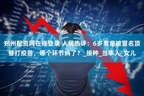 郑州配资网在线登录 人民热评：6岁男童被冒名顶替打疫苗，哪个环节病了？_接种_当事人_女儿