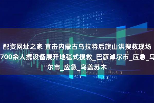 配资网址之家 直击内蒙古乌拉特后旗山洪搜救现场 多部门700余人携设备展开地毯式搜救_巴彦淖尔市_应急_乌盖苏木