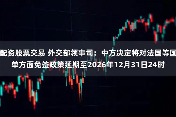 配资股票交易 外交部领事司：中方决定将对法国等国单方面免签政策延期至2026年12月31日24时