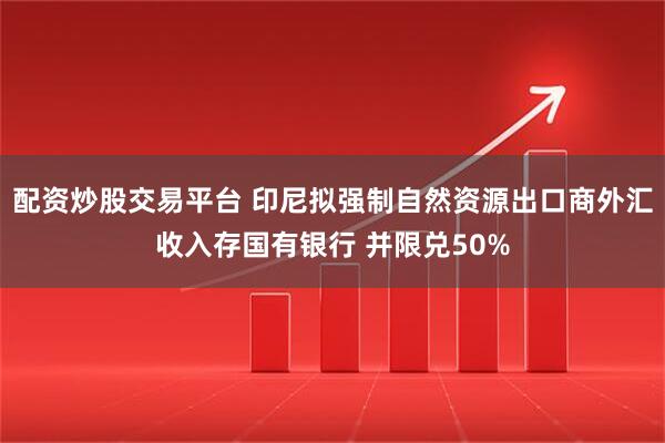 配资炒股交易平台 印尼拟强制自然资源出口商外汇收入存国有银行 并限兑50%