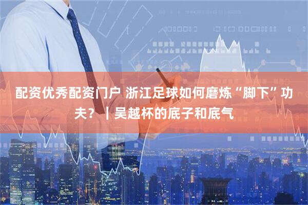 配资优秀配资门户 浙江足球如何磨炼“脚下”功夫？｜吴越杯的底子和底气
