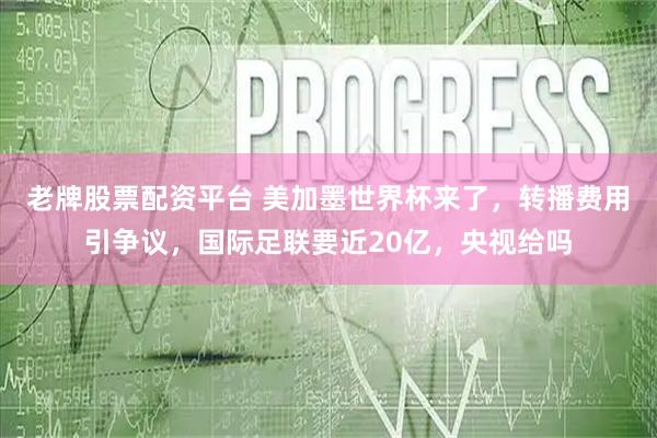 老牌股票配资平台 美加墨世界杯来了，转播费用引争议，国际足联要近20亿，央视给吗